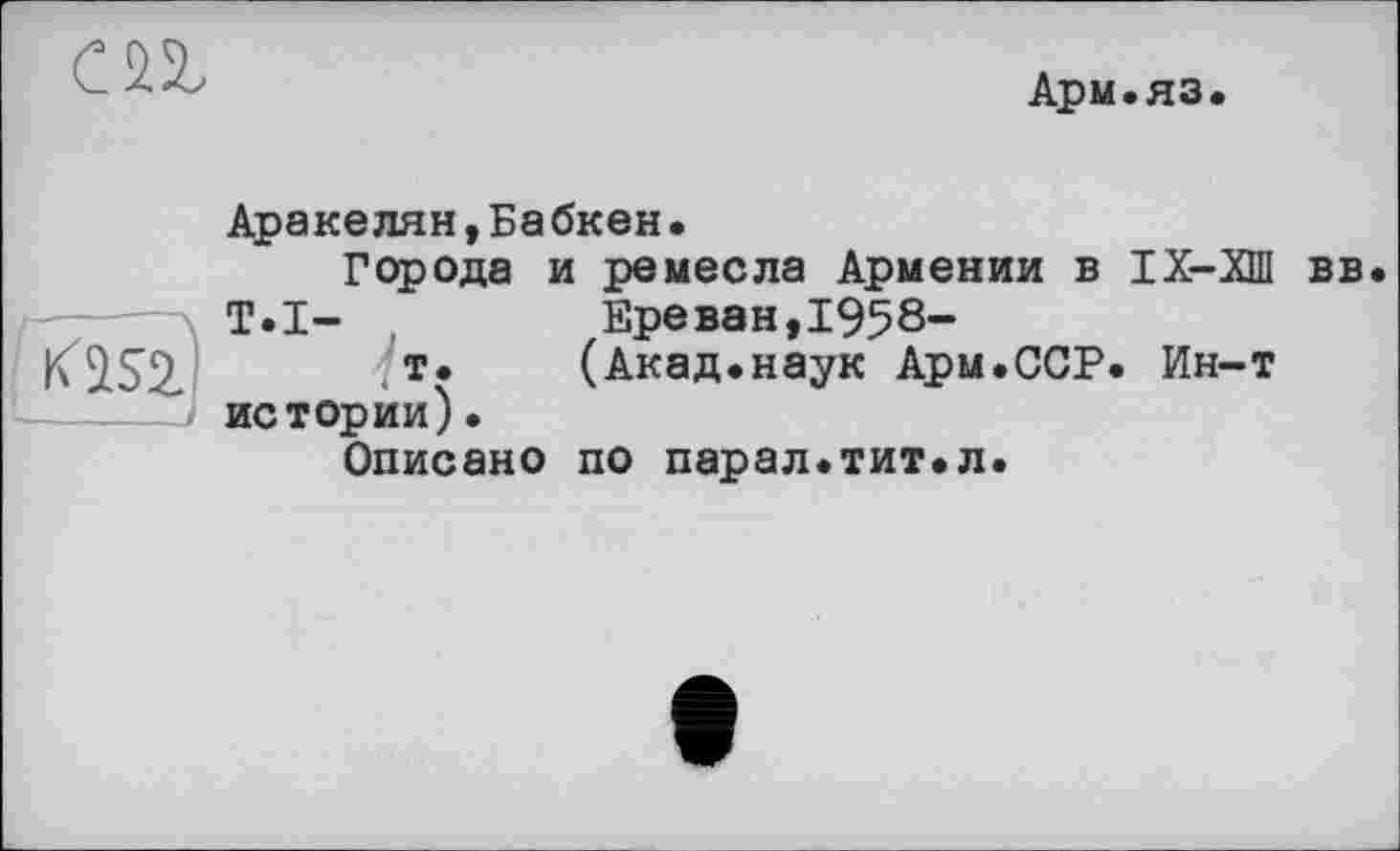 ﻿СП
Арм.яз.
Аракелян,Бабкен. Города и ремесла Армении в ІХ-ХШ вв
T.I-	Ереван,1958—
K2.S2. т*	(Акад.наук Арм.ССР. Ин-т
-----истории). Описано по парал.тит.л.